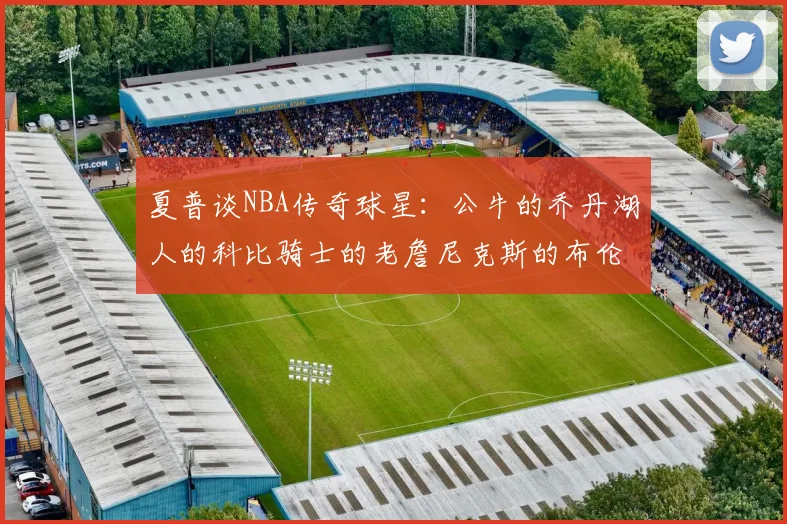 夏普谈NBA传奇球星：公牛的乔丹湖人的科比骑士的老詹尼克斯的布伦森