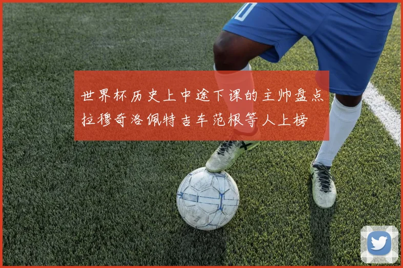 世界杯历史上中途下课的主帅盘点拉穆奇洛佩特吉车范根等人上榜