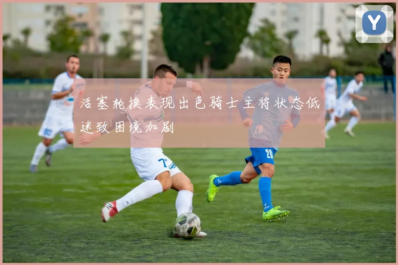 活塞轮换表现出色骑士主将状态低迷致困境加剧