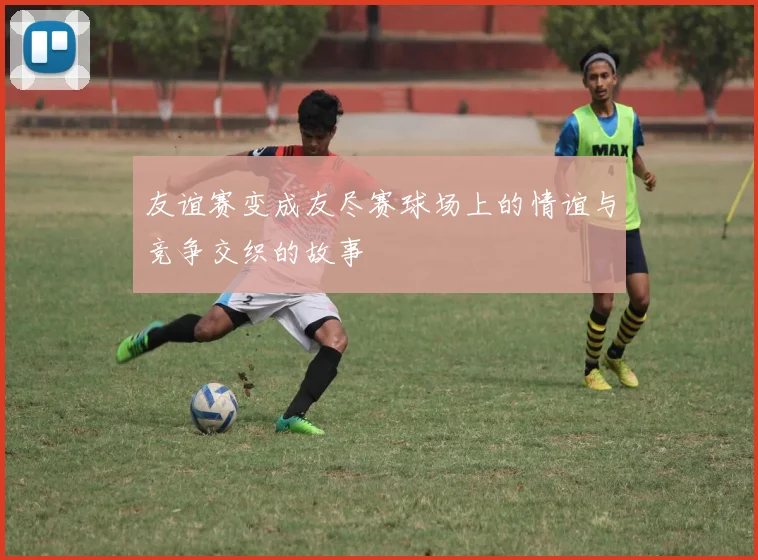 友谊赛变成友尽赛球场上的情谊与竞争交织的故事