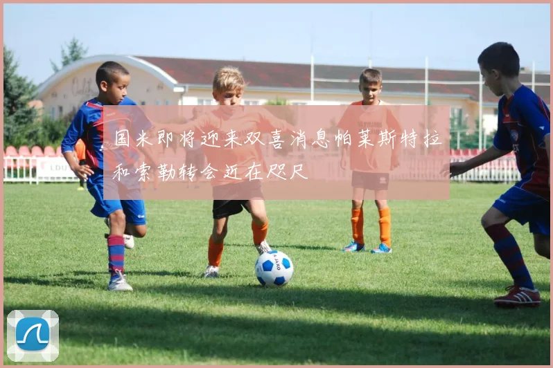 国米即将迎来双喜消息帕莱斯特拉和索勒转会近在咫尺