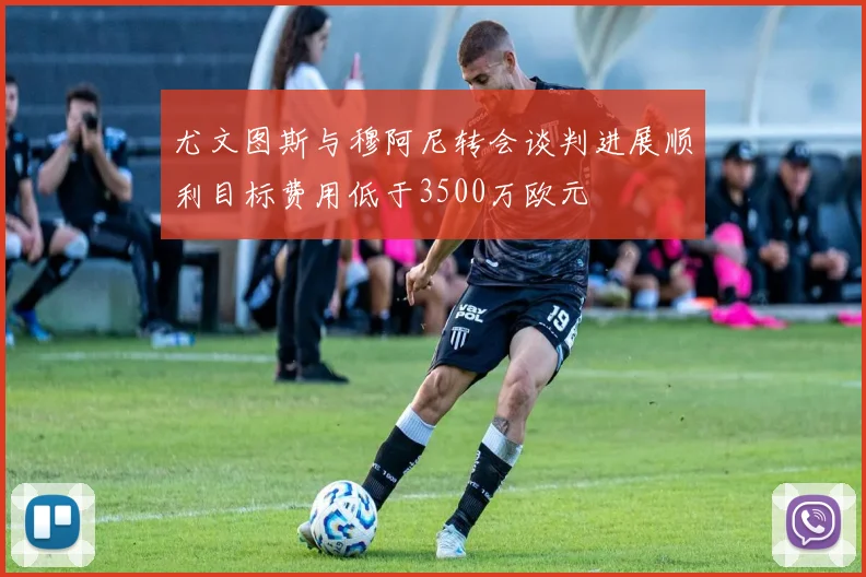 尤文图斯与穆阿尼转会谈判进展顺利目标费用低于3500万欧元