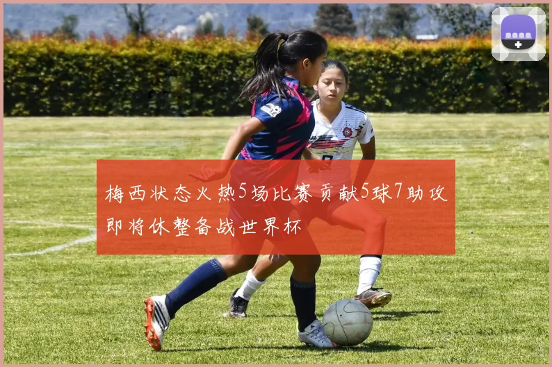 梅西状态火热5场比赛贡献5球7助攻即将休整备战世界杯