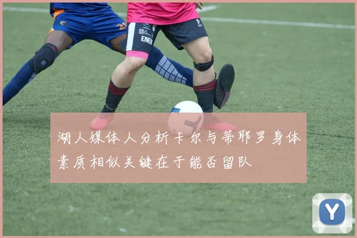 湖人媒体人分析卡尔与蒂耶罗身体素质相似关键在于能否留队