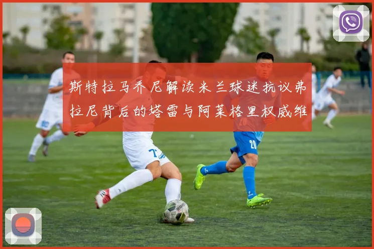斯特拉马乔尼解读米兰球迷抗议弗拉尼背后的塔雷与阿莱格里权威维护