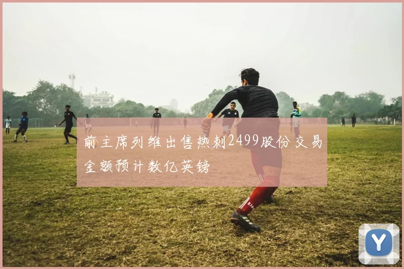 前主席列维出售热刺2499股份交易金额预计数亿英镑